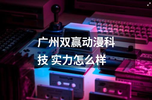 广州双赢动漫科技 实力怎么样-第1张-游戏信息-龙启网