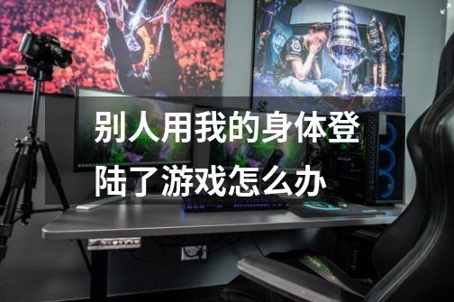 别人用我的身体登陆了游戏怎么办-第1张-游戏信息-龙启网