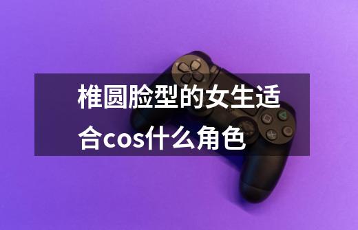 椎圆脸型的女生适合cos什么角色-第1张-游戏信息-龙启网