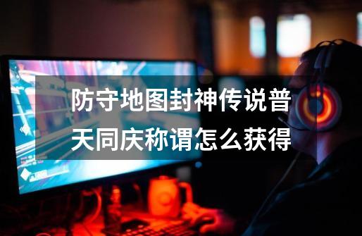 防守地图封神传说普天同庆称谓怎么获得-第1张-游戏信息-龙启网