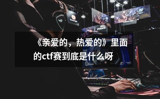 《亲爱的,热爱的》里面的ctf赛到底是什么呀-第1张-游戏信息-龙启网