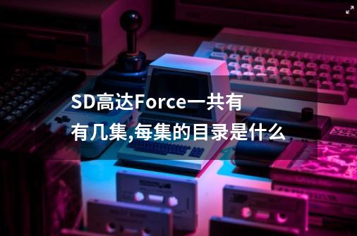 SD高达Force一共有有几集,每集的目录是什么-第1张-游戏信息-龙启网