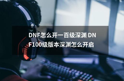 DNF怎么开一百级深渊 DNF100级版本深渊怎么开启-第1张-游戏信息-龙启网