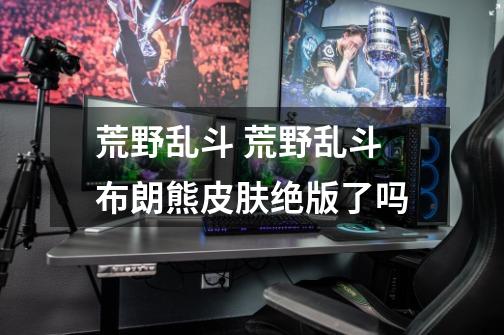 荒野乱斗 荒野乱斗布朗熊皮肤绝版了吗-第1张-游戏信息-龙启网