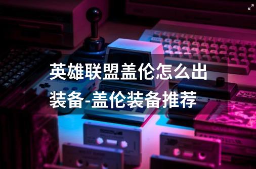 英雄联盟盖伦怎么出装备-盖伦装备推荐-第1张-游戏信息-龙启网
