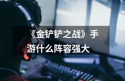 《金铲铲之战》手游什么阵容强大-第1张-游戏信息-龙启网