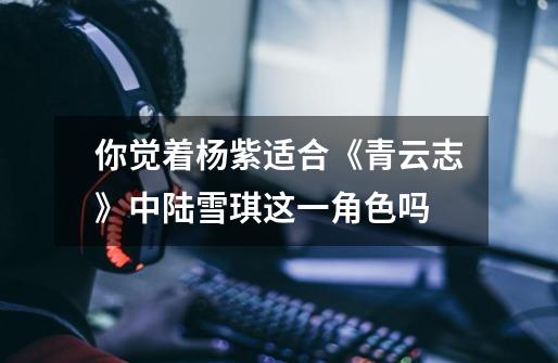 你觉着杨紫适合《青云志》中陆雪琪这一角色吗-第1张-游戏信息-龙启网
