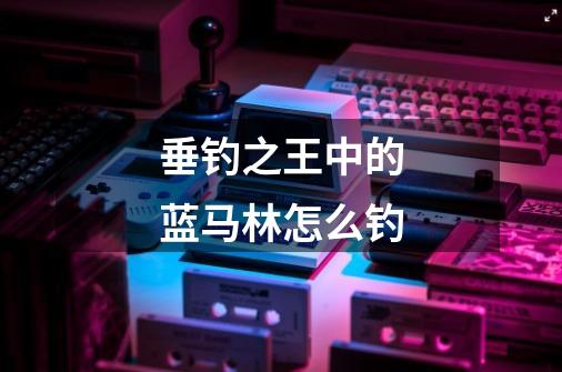 垂钓之王中的蓝马林怎么钓-第1张-游戏信息-龙启网