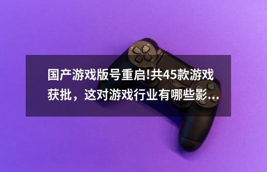 国产游戏版号重启!共45款游戏获批,这对游戏行业有哪些影响-第1张-游戏信息-龙启网