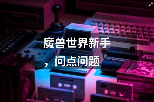 魔兽世界新手,问点问题-第1张-游戏信息-龙启网