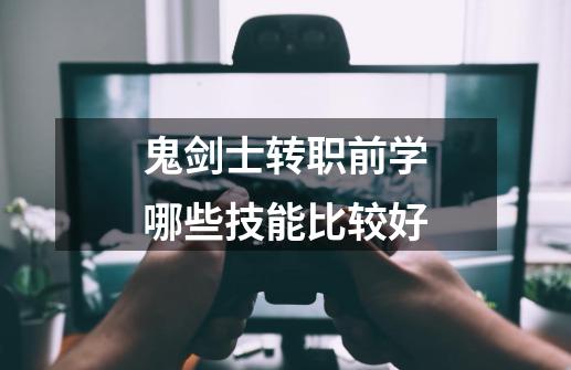 鬼剑士转职前学哪些技能比较好-第1张-游戏信息-龙启网