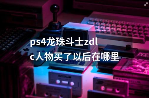 ps4龙珠斗士zdlc人物买了以后在哪里-第1张-游戏信息-龙启网