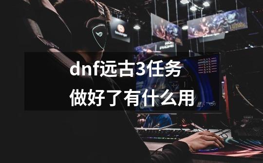 dnf远古3任务做好了有什么用-第1张-游戏信息-龙启网