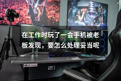 在工作时玩了一会手机被老板发现,要怎么处理妥当呢-第1张-游戏信息-龙启网