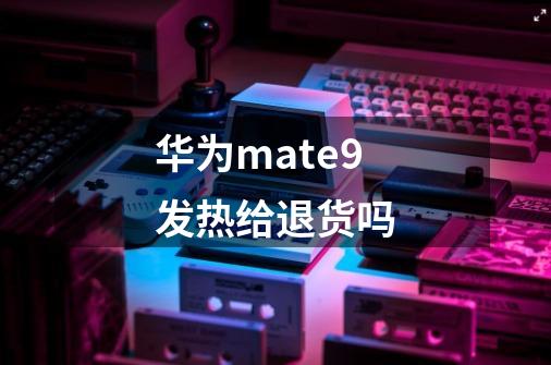 华为mate9发热给退货吗-第1张-游戏信息-龙启网
