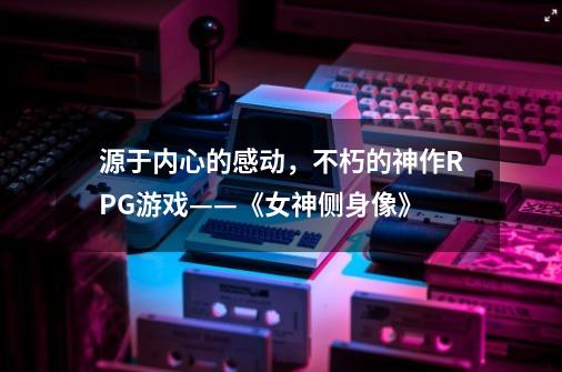 源于内心的感动,不朽的神作RPG游戏——《女神侧身像》-第1张-游戏信息-龙启网