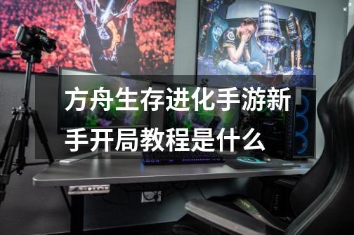 方舟生存进化手游新手开局教程是什么-第1张-游戏信息-龙启网