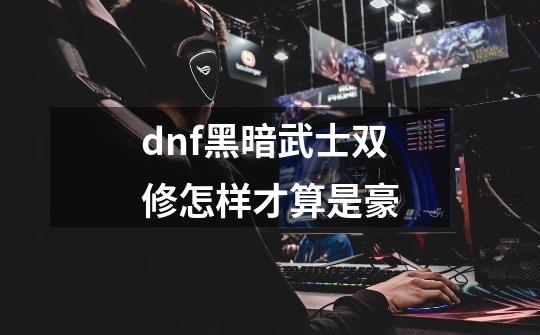 dnf黑暗武士双修怎样才算是豪-第1张-游戏信息-龙启网