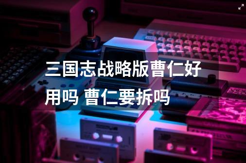 三国志战略版曹仁好用吗 曹仁要拆吗-第1张-游戏信息-龙启网