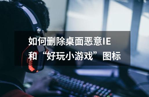 如何删除桌面恶意IE和“好玩小游戏”图标-第1张-游戏信息-龙启网