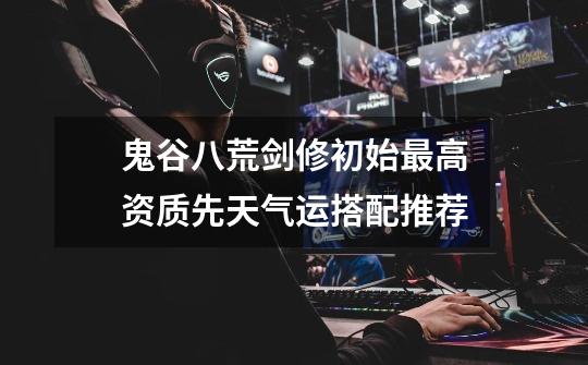 鬼谷八荒剑修初始最高资质先天气运搭配推荐-第1张-游戏信息-龙启网
