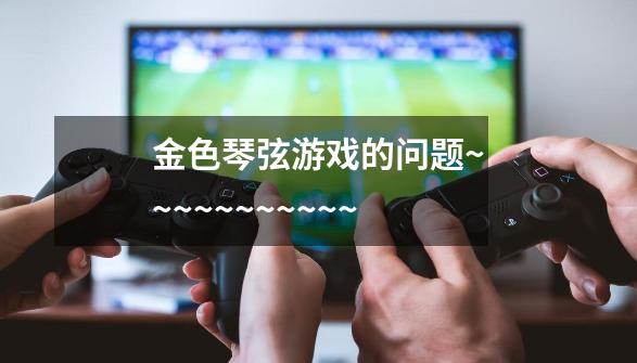 金色琴弦游戏的问题~~~~~~~~~~~-第1张-游戏信息-龙启网