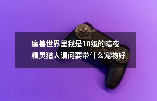 魔兽世界里我是10级的暗夜精灵猎人请问要带什么宠物好-第1张-游戏信息-龙启网