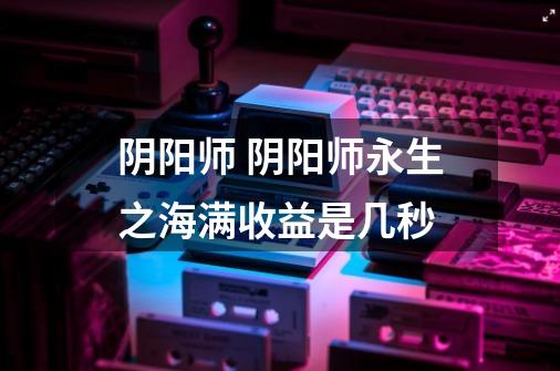 阴阳师 阴阳师永生之海满收益是几秒-第1张-游戏信息-龙启网