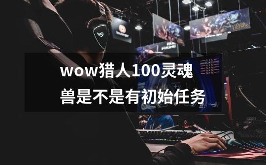 wow猎人100灵魂兽是不是有初始任务-第1张-游戏信息-龙启网