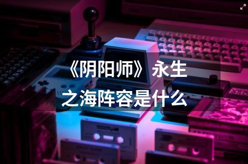 《阴阳师》永生之海阵容是什么-第1张-游戏信息-龙启网