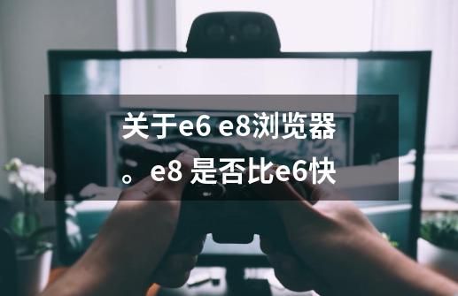 关于e6 e8浏览器。e8 是否比e6快-第1张-游戏信息-龙启网