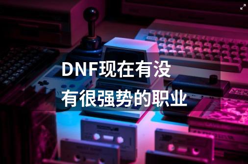 DNF现在有没有很强势的职业-第1张-游戏信息-龙启网