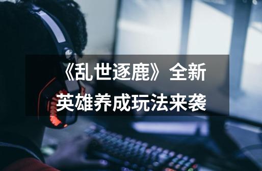 《乱世逐鹿》全新英雄养成玩法来袭-第1张-游戏信息-龙启网