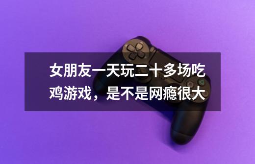女朋友一天玩二十多场吃鸡游戏,是不是网瘾很大-第1张-游戏信息-龙启网