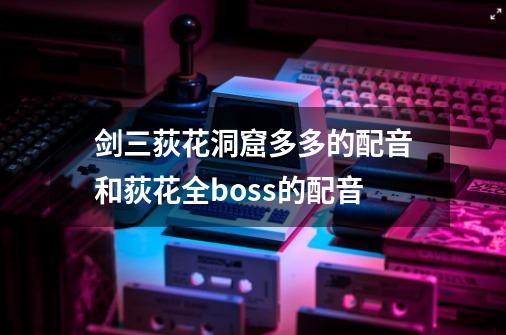 剑三荻花洞窟多多的配音和荻花全boss的配音-第1张-游戏信息-龙启网