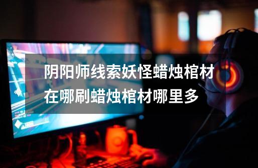 阴阳师线索妖怪蜡烛棺材在哪刷蜡烛棺材哪里多-第1张-游戏信息-龙启网