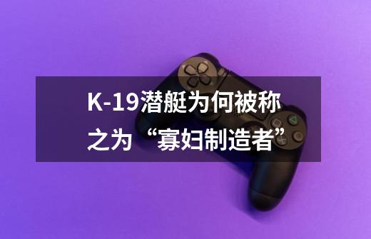 K-19潜艇为何被称之为“寡妇制造者”-第1张-游戏信息-龙启网