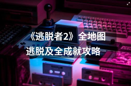 《逃脱者2》全地图逃脱及全成就攻略-第1张-游戏信息-龙启网