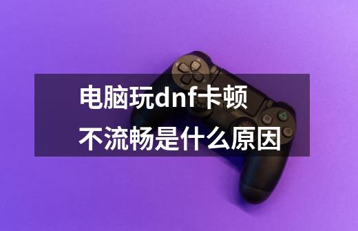 电脑玩dnf卡顿不流畅是什么原因-第1张-游戏信息-龙启网