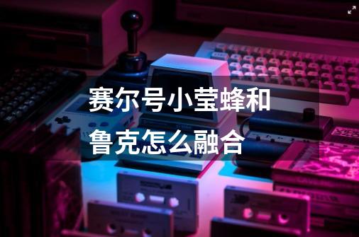 赛尔号小莹蜂和鲁克怎么融合-第1张-游戏信息-龙启网