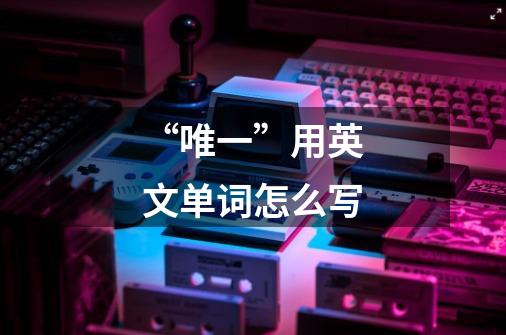 “唯一”用英文单词怎么写-第1张-游戏信息-龙启网