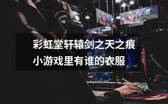 彩虹堂轩辕剑之天之痕小游戏里有谁的衣服-第1张-游戏信息-龙启网