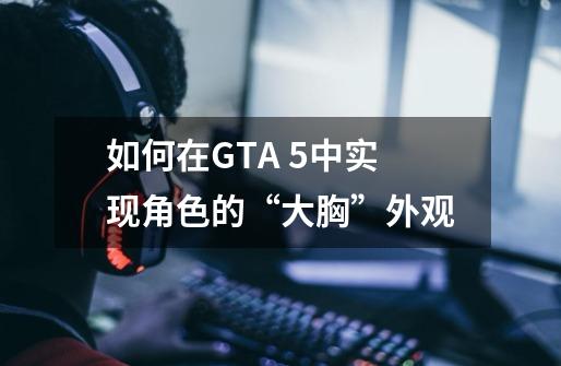 如何在GTA 5中实现角色的“大胸”外观-第1张-游戏信息-龙启网