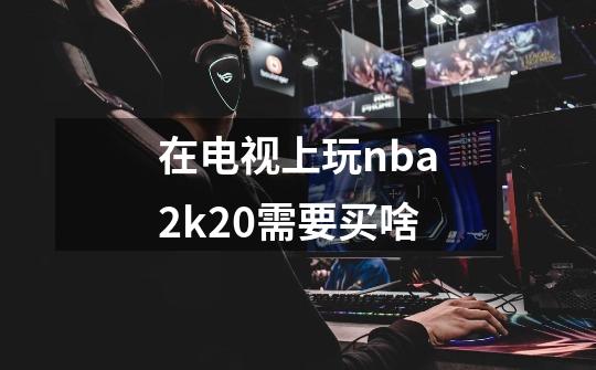 在电视上玩nba2k20需要买啥-第1张-游戏信息-龙启网
