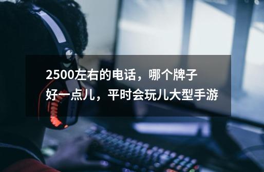 2500左右的电话,哪个牌子好一点儿,平时会玩儿大型手游-第1张-游戏信息-龙启网