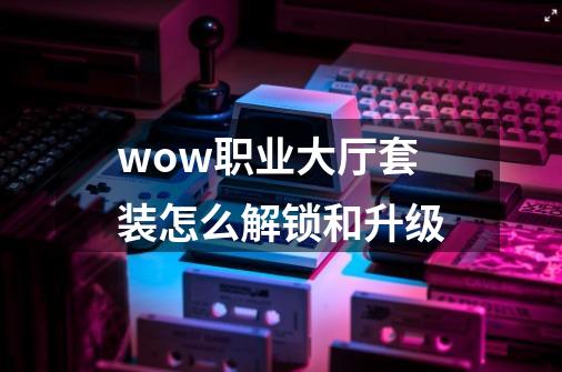 wow职业大厅套装怎么解锁和升级-第1张-游戏信息-龙启网