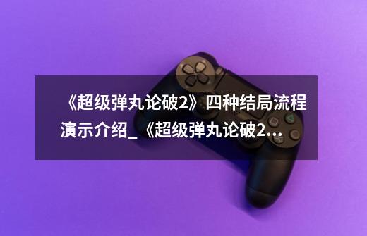 《超级弹丸论破2》四种结局流程演示介绍_《超级弹丸论破2》四种结局流程演示是什么-第1张-游戏信息-龙启网