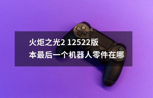 火炬之光2 1.25.2.2版本最后一个机器人零件在哪-第1张-游戏信息-龙启网