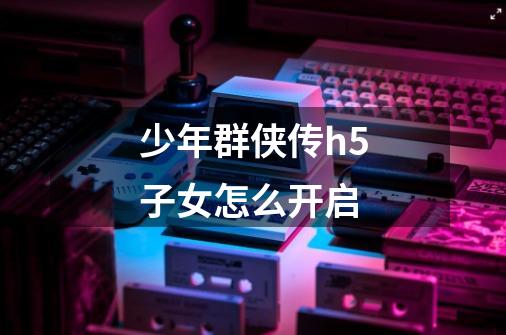 少年群侠传h5子女怎么开启-第1张-游戏信息-龙启网