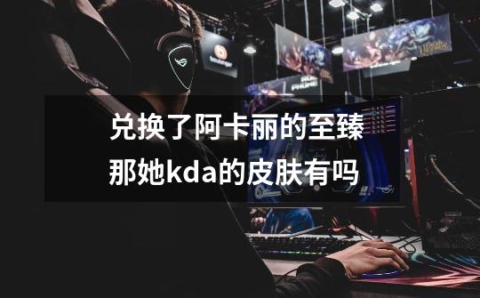 兑换了阿卡丽的至臻 那她kda的皮肤有吗-第1张-游戏信息-龙启网